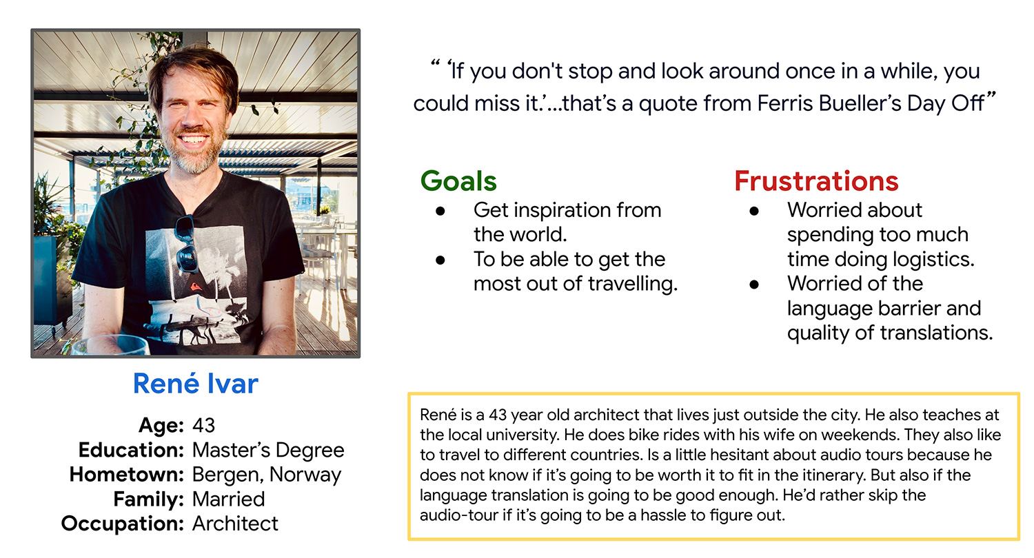 Persona 2: René Ivar - René is a 43 year old architect that lives just outside the city. He also teaches at the local university. He does bike rides with his wife on weekends. They also like to travel to different countries. Is a little hesitant about audio tours because he does not know if it’s going to be worth it to fit in the itinerary. But also if the language translation is going to be good enough. He’d rather skip the audio-tour if it’s going to be a hassle to figure out.